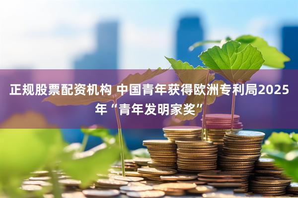 正规股票配资机构 中国青年获得欧洲专利局2025年“青年发明家奖”