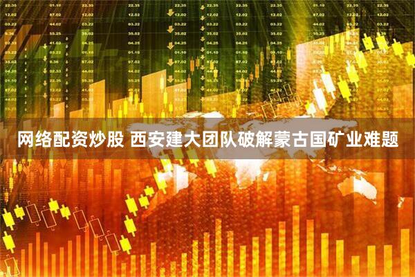 网络配资炒股 西安建大团队破解蒙古国矿业难题