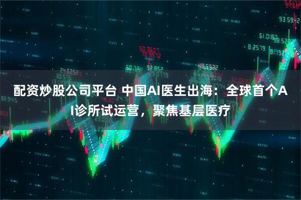配资炒股公司平台 中国AI医生出海：全球首个AI诊所试运营，聚焦基层医疗