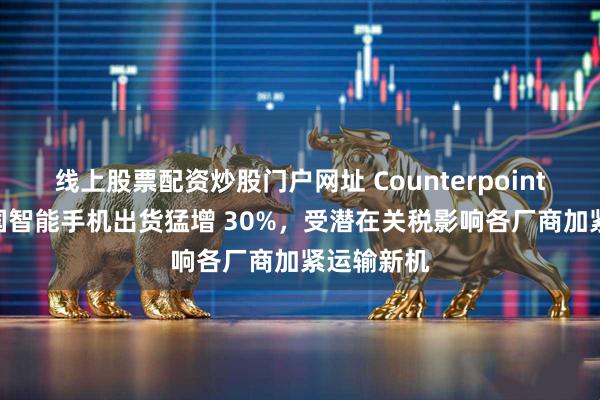 线上股票配资炒股门户网址 Counterpoint：3 月美国智能手机出货猛增 30%，受潜在关税影响各厂商加紧运输新机
