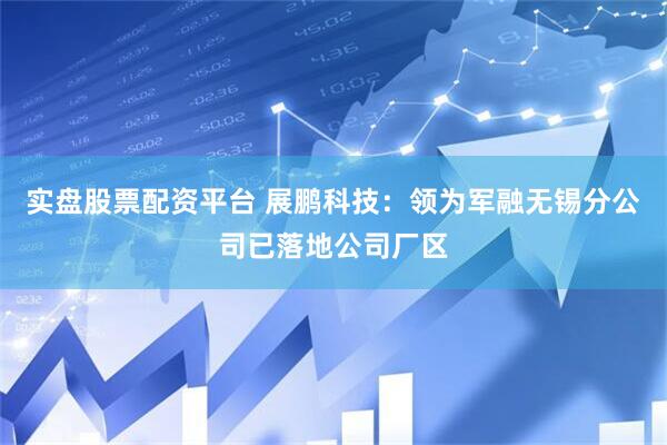 实盘股票配资平台 展鹏科技：领为军融无锡分公司已落地公司厂区