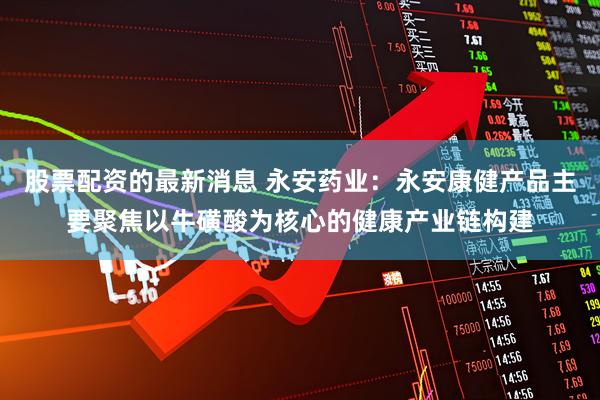 股票配资的最新消息 永安药业：永安康健产品主要聚焦以牛磺酸为核心的健康产业链构建