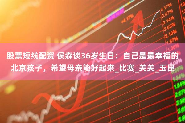 股票短线配资 侯森谈36岁生日：自己是最幸福的北京孩子，希望母亲能好起来_比赛_关关_玉昆