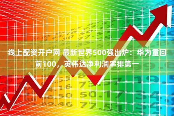 线上配资开户网 最新世界500强出炉：华为重回前100，英伟达净利润率排第一