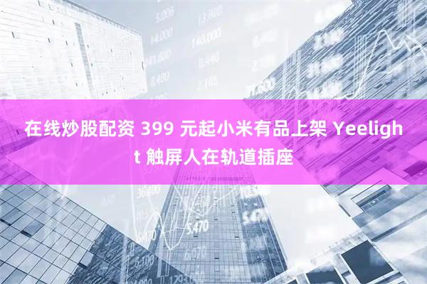 在线炒股配资 399 元起小米有品上架 Yeelight 触屏人在轨道插座