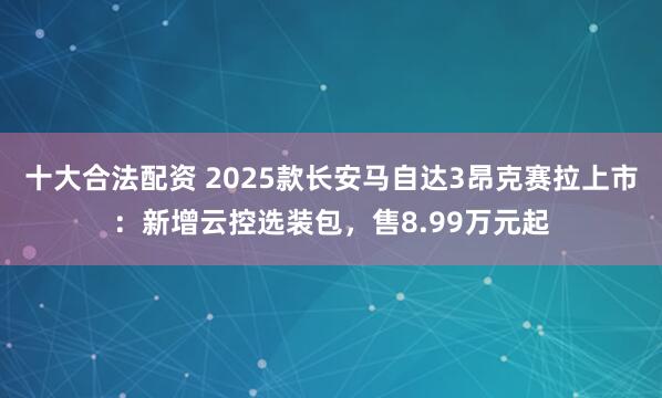 十大合法配资 2025款长安马自达3昂克赛拉上市：新增云控选装包，售8.99万元起
