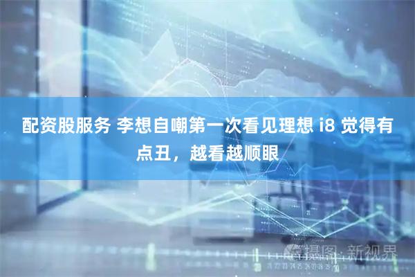 配资股服务 李想自嘲第一次看见理想 i8 觉得有点丑，越看越顺眼