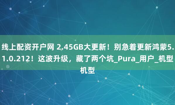线上配资开户网 2.45GB大更新！别急着更新鸿蒙5.1.0.212！这波升级，藏了两个坑_Pura_用户_机型