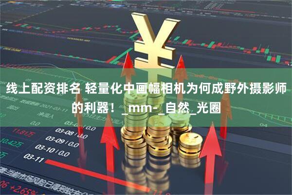 线上配资排名 轻量化中画幅相机为何成野外摄影师的利器！_mm-_自然_光圈
