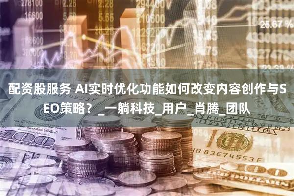 配资股服务 AI实时优化功能如何改变内容创作与SEO策略？_一躺科技_用户_肖腾_团队