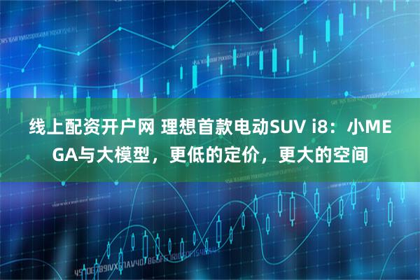 线上配资开户网 理想首款电动SUV i8：小MEGA与大模型，更低的定价，更大的空间