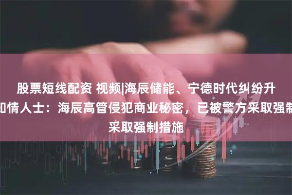 股票短线配资 视频|海辰储能、宁德时代纠纷升级，知情人士：海辰高管侵犯商业秘密，已被警方采取强制措施