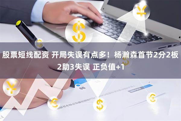 股票短线配资 开局失误有点多！杨瀚森首节2分2板2助3失误 正负值+1