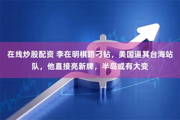 在线炒股配资 李在明棋路刁钻，美国逼其台海站队，他直接亮新牌，半岛或有大变
