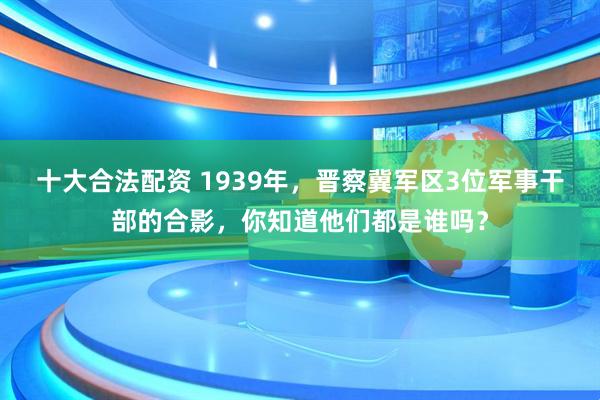 十大合法配资 1939年，晋察冀军区3位军事干部的合影，你知道他们都是谁吗？