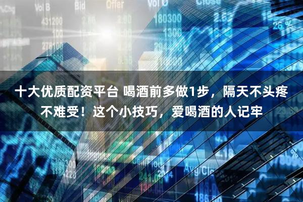十大优质配资平台 喝酒前多做1步，隔天不头疼不难受！这个小技巧，爱喝酒的人记牢